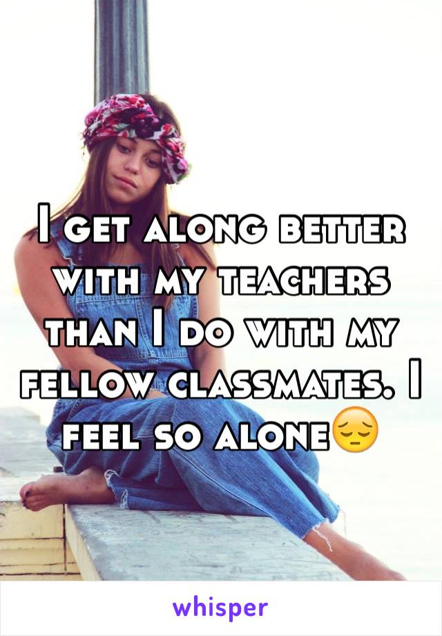 I get along better with my teachers than I do with my fellow classmates. I  feel so alone😔