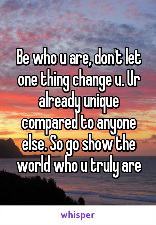 Be who u are, don't let one thing change u. Ur already unique compared to anyone else. So go show the world who u truly are