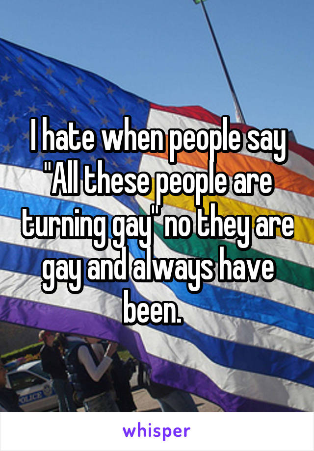 I hate when people say "All these people are turning gay" no they are gay and always have been.  