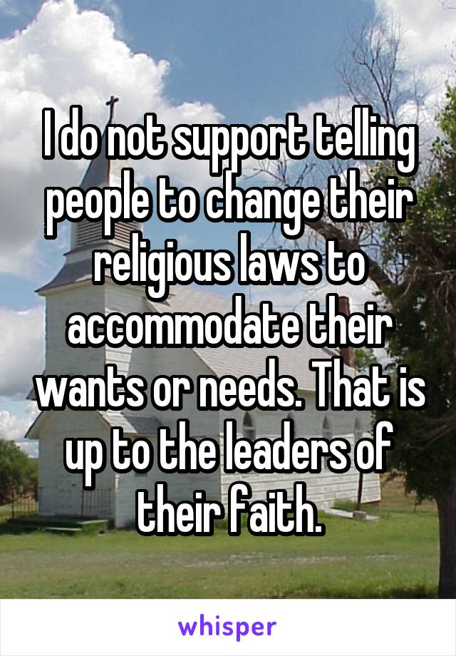 I do not support telling people to change their religious laws to accommodate their wants or needs. That is up to the leaders of their faith.