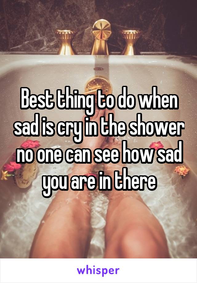 Best thing to do when sad is cry in the shower no one can see how sad you are in there