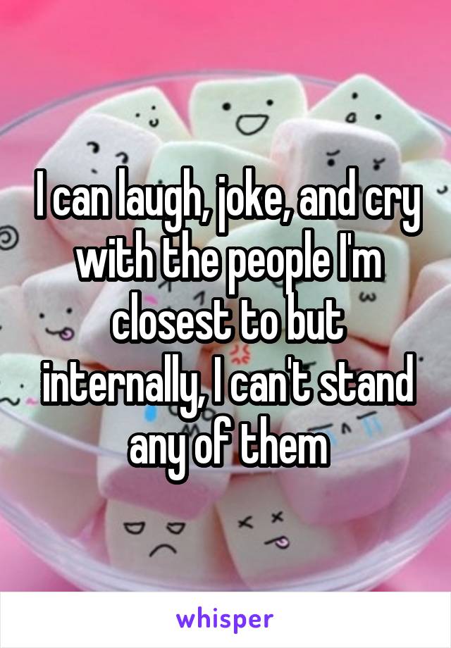 I can laugh, joke, and cry with the people I'm closest to but internally, I can't stand any of them