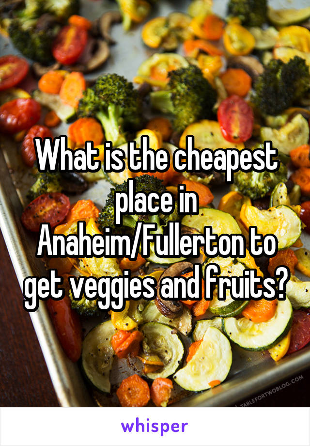 What is the cheapest place in Anaheim/Fullerton to get veggies and fruits?