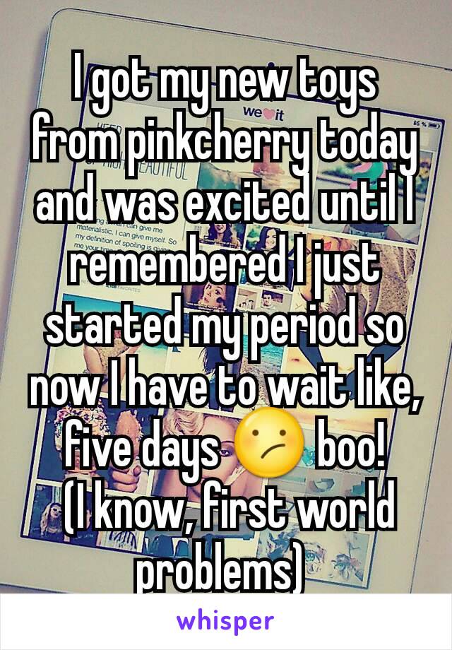 I got my new toys from pinkcherry today and was excited until I remembered I just started my period so now I have to wait like, five days 😕 boo!
 (I know, first world problems) 