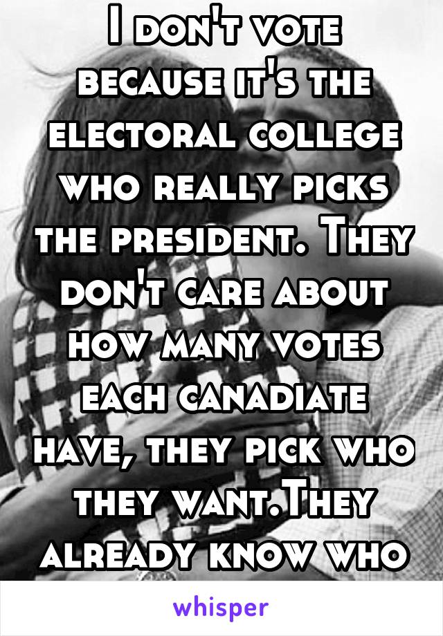 I don't vote because it's the electoral college who really picks the president. They don't care about how many votes each canadiate have, they pick who they want.They already know who the president is