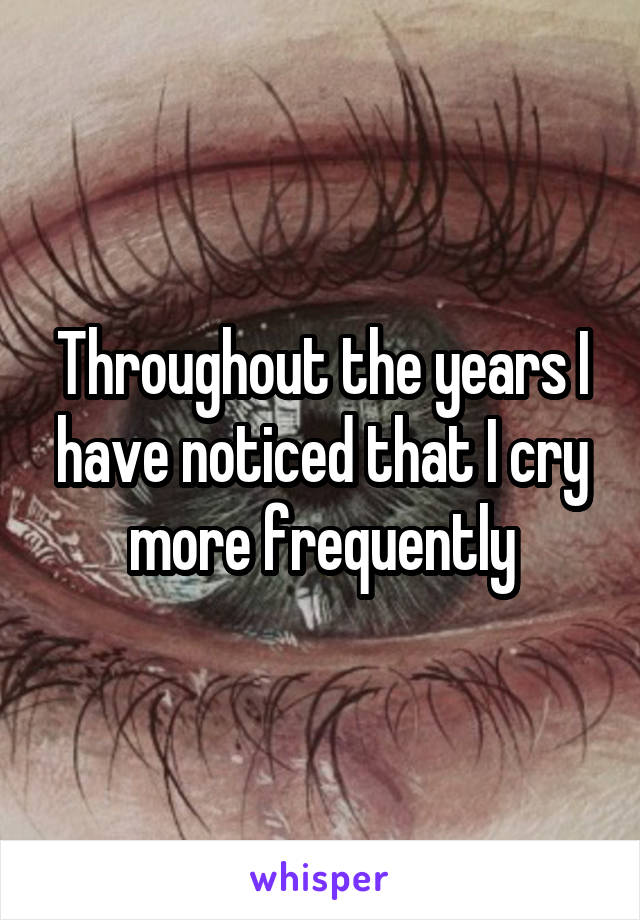 Throughout the years I have noticed that I cry more frequently