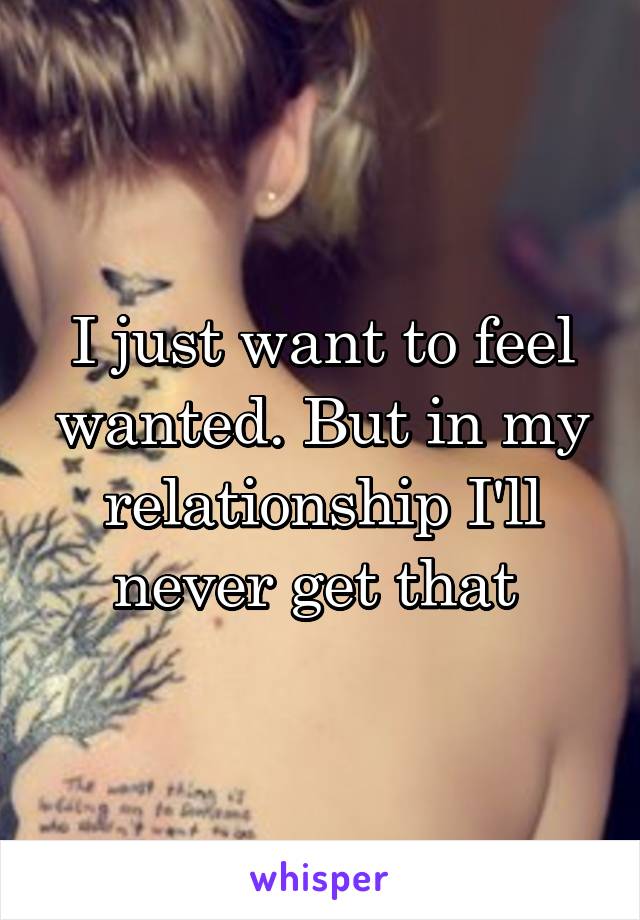 I just want to feel wanted. But in my relationship I'll never get that 