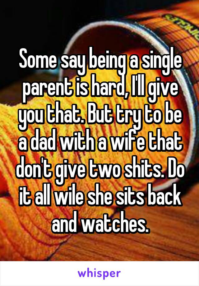 Some say being a single parent is hard, I'll give you that. But try to be a dad with a wife that don't give two shits. Do it all wile she sits back and watches.