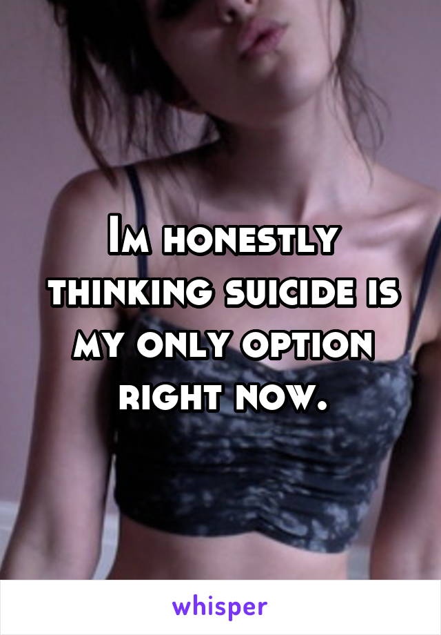 Im honestly thinking suicide is my only option right now.