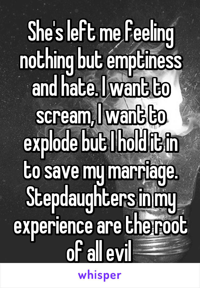 She's left me feeling nothing but emptiness and hate. I want to scream, I want to explode but I hold it in to save my marriage. Stepdaughters in my experience are the root of all evil 