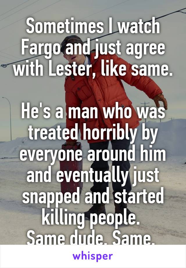 Sometimes I watch Fargo and just agree with Lester, like same. 
He's a man who was treated horribly by everyone around him and eventually just snapped and started killing people. 
Same dude. Same. 