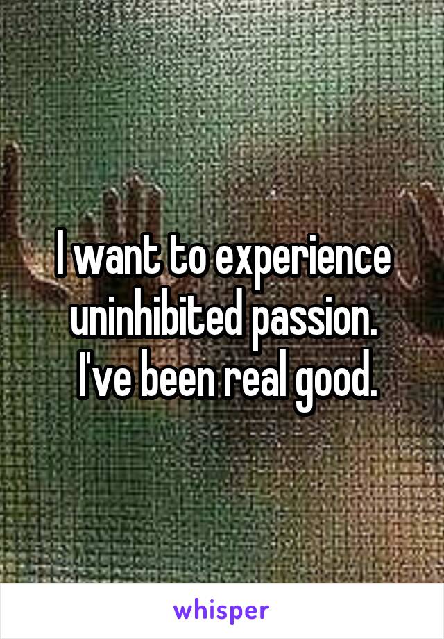 I want to experience uninhibited passion.
 I've been real good.