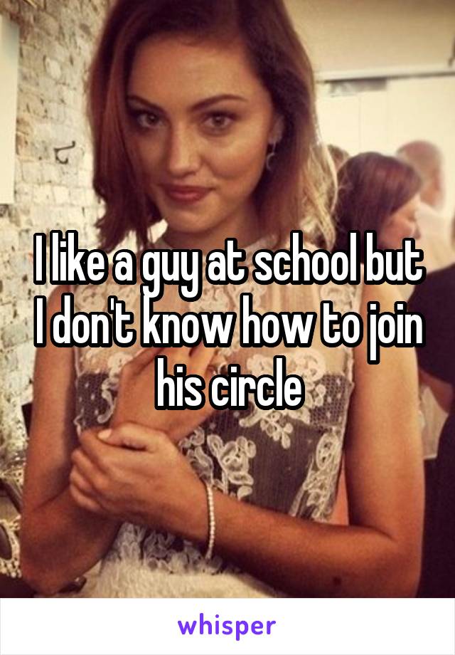 I like a guy at school but I don't know how to join his circle