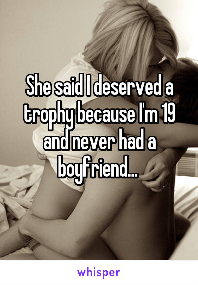 She said I deserved a trophy because I'm 19 and never had a boyfriend... 
