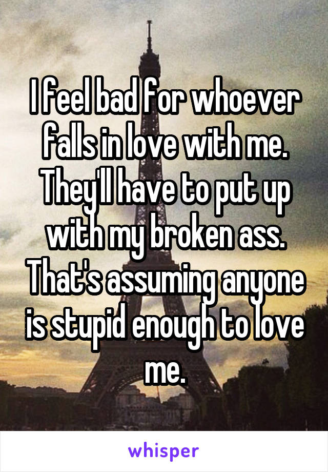 I feel bad for whoever falls in love with me. They'll have to put up with my broken ass. That's assuming anyone is stupid enough to love me.