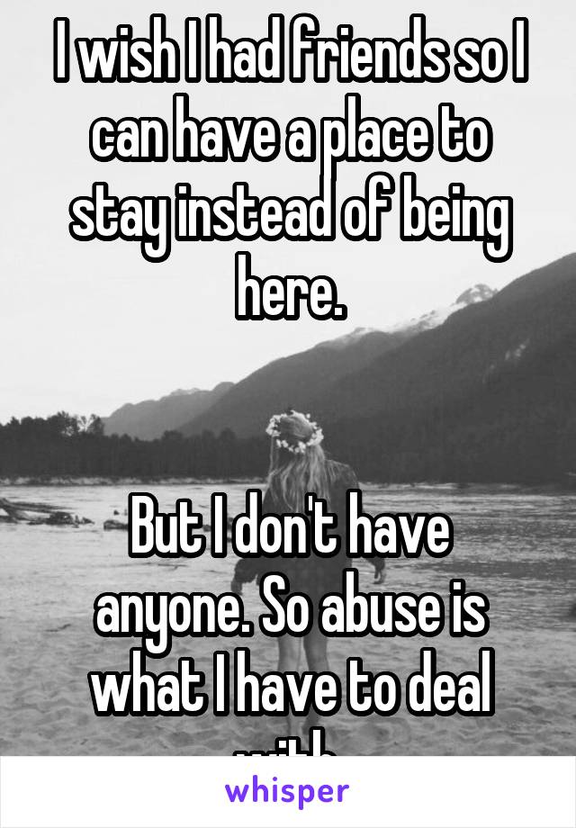 I wish I had friends so I can have a place to stay instead of being here.


But I don't have anyone. So abuse is what I have to deal with.