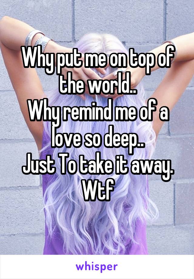 Why put me on top of the world..
Why remind me of a love so deep..
Just To take it away.
Wtf
