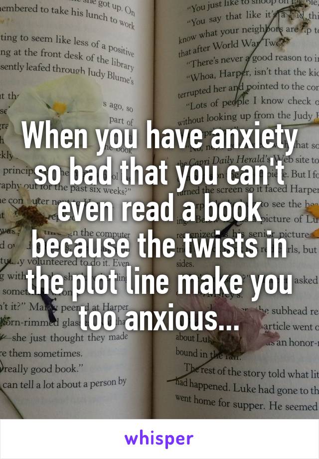 When you have anxiety so bad that you can't even read a book because the twists in the plot line make you too anxious...