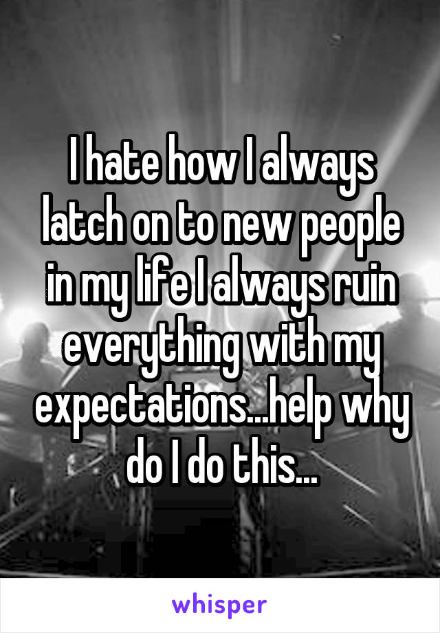 I hate how I always latch on to new people in my life I always ruin everything with my expectations...help why do I do this...