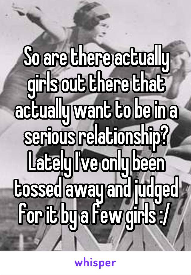 So are there actually girls out there that actually want to be in a serious relationship? Lately I've only been tossed away and judged for it by a few girls :/ 