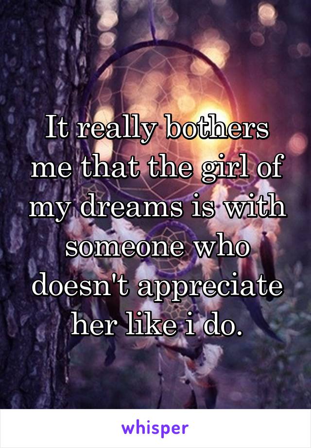 It really bothers me that the girl of my dreams is with someone who doesn't appreciate her like i do.