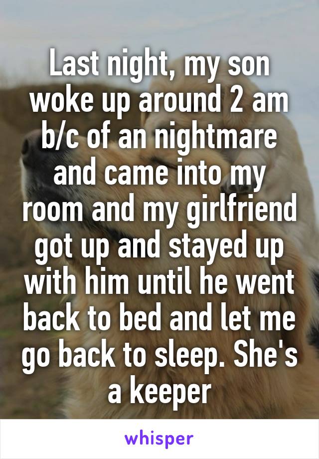 Last night, my son woke up around 2 am b/c of an nightmare and came into my room and my girlfriend got up and stayed up with him until he went back to bed and let me go back to sleep. She's a keeper