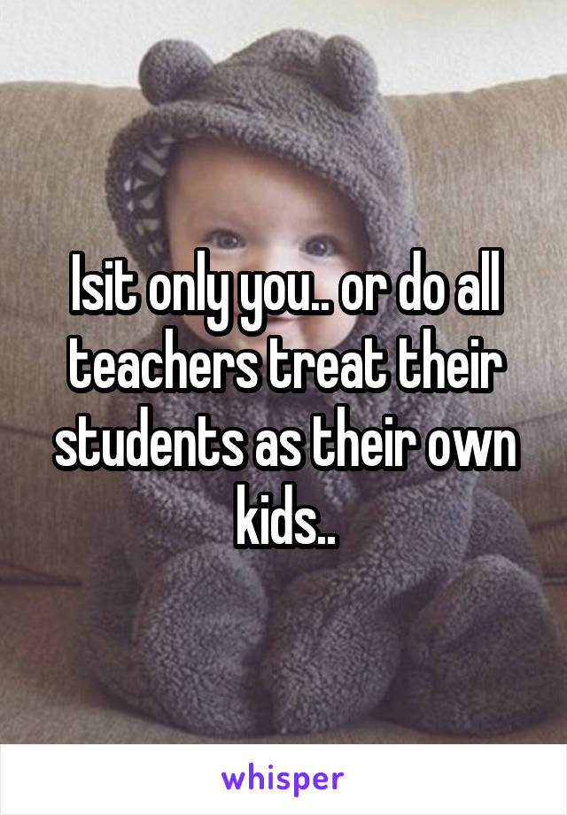 Isit only you.. or do all teachers treat their students as their own kids..