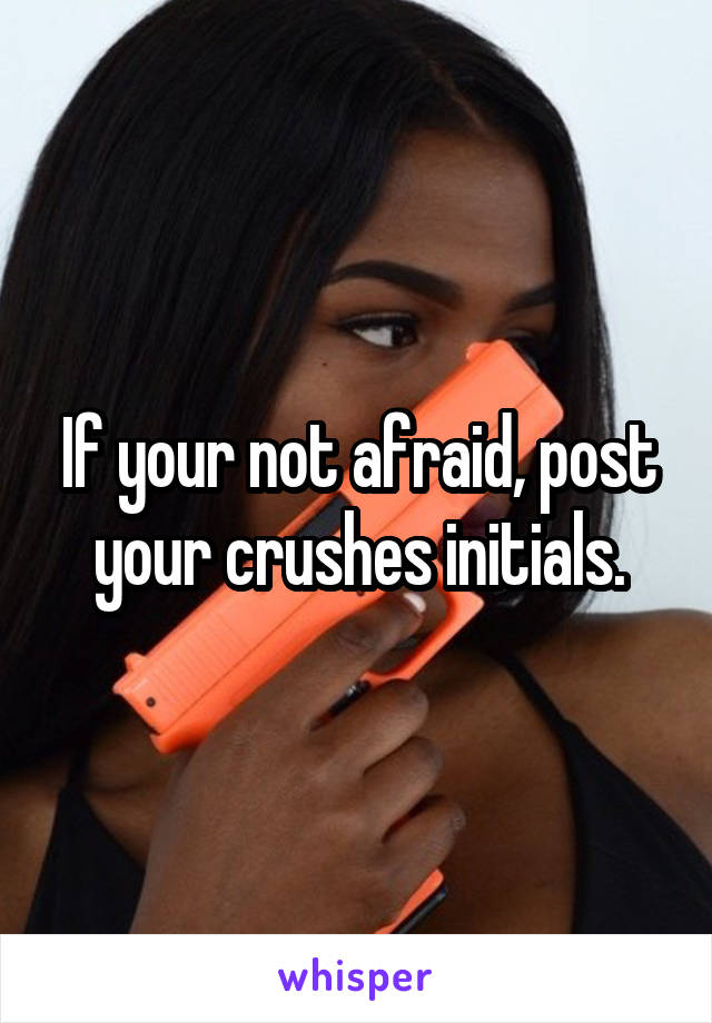 If your not afraid, post your crushes initials.