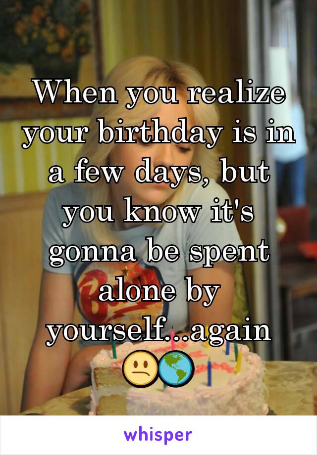 When you realize your birthday is in a few days, but you know it's gonna be spent alone by yourself...again
😕🌎