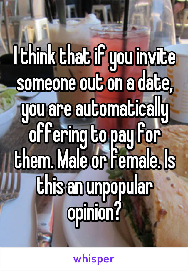 I think that if you invite someone out on a date, you are automatically offering to pay for them. Male or female. Is this an unpopular opinion?