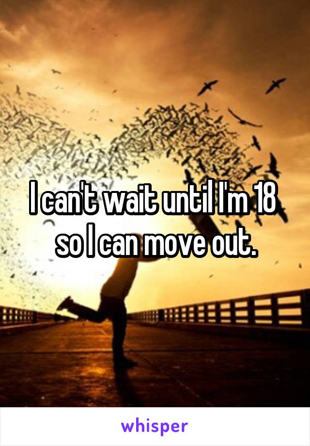 I can't wait until I'm 18  so I can move out.