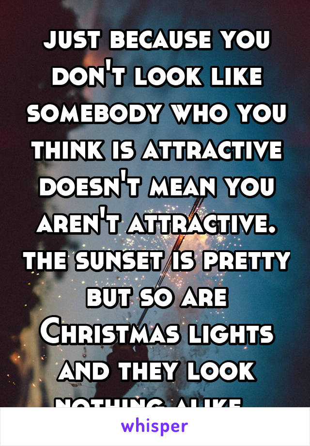 just because you don't look like somebody who you think is attractive doesn't mean you aren't attractive. the sunset is pretty but so are Christmas lights and they look nothing alike. 