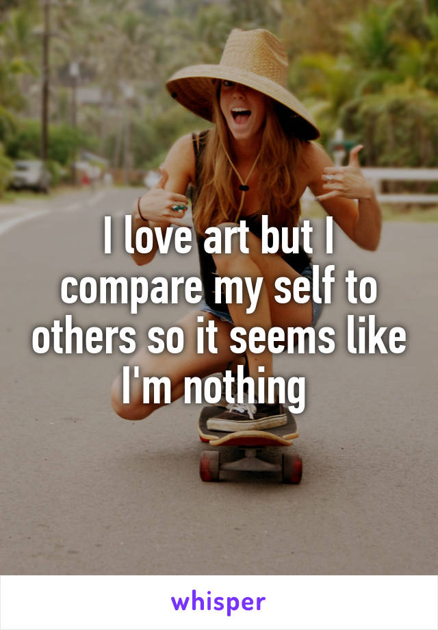 I love art but I compare my self to others so it seems like I'm nothing 