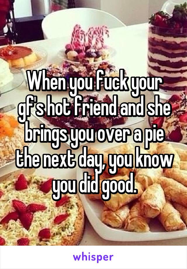 When you fuck your gf's hot friend and she brings you over a pie the next day, you know you did good.