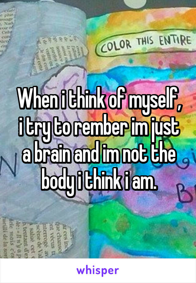 When i think of myself, i try to rember im just a brain and im not the body i think i am.