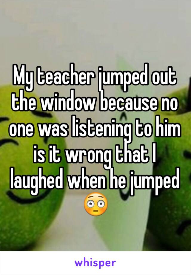 My teacher jumped out the window because no one was listening to him is it wrong that I laughed when he jumped
😳