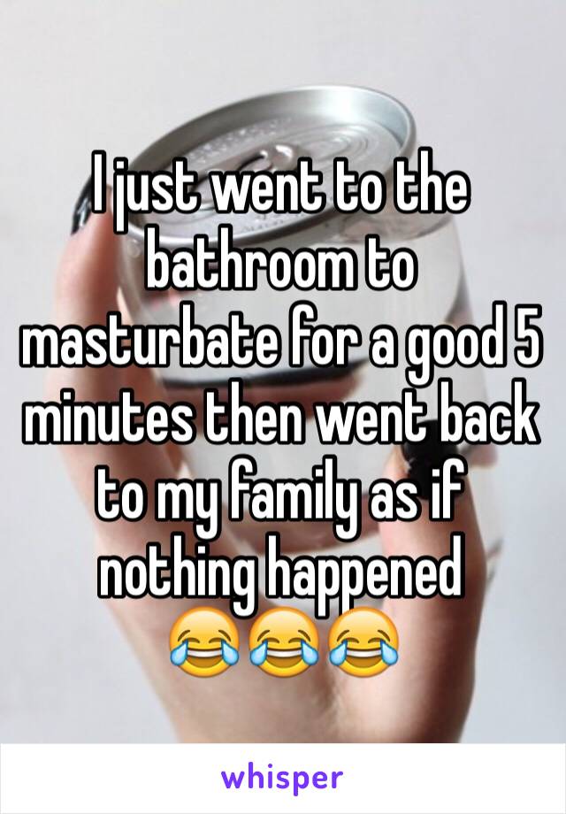 I just went to the bathroom to masturbate for a good 5 minutes then went back to my family as if nothing happened
😂😂😂