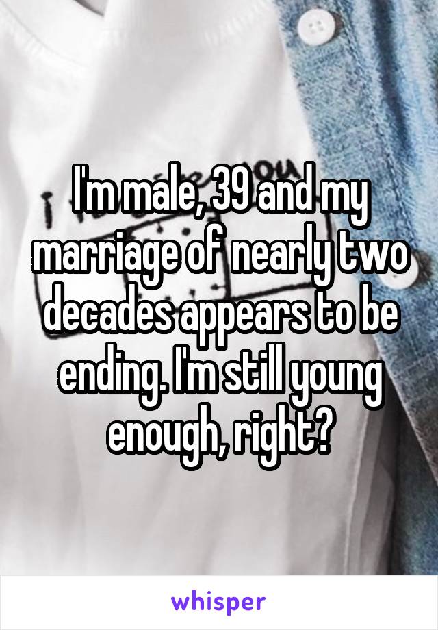 I'm male, 39 and my marriage of nearly two decades appears to be ending. I'm still young enough, right?