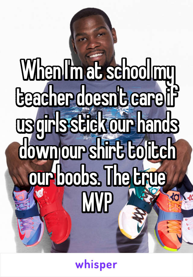 When I'm at school my teacher doesn't care if us girls stick our hands down our shirt to itch our boobs. The true MVP