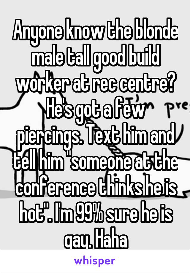 Anyone know the blonde male tall good build worker at rec centre? He's got a few piercings. Text him and tell him "someone at the conference thinks he is hot". I'm 99% sure he is gay. Haha