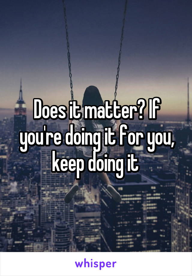 Does it matter? If you're doing it for you, keep doing it 