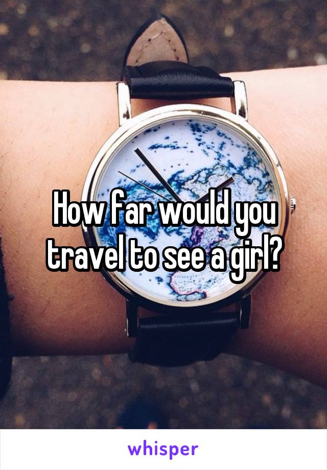 How far would you travel to see a girl?