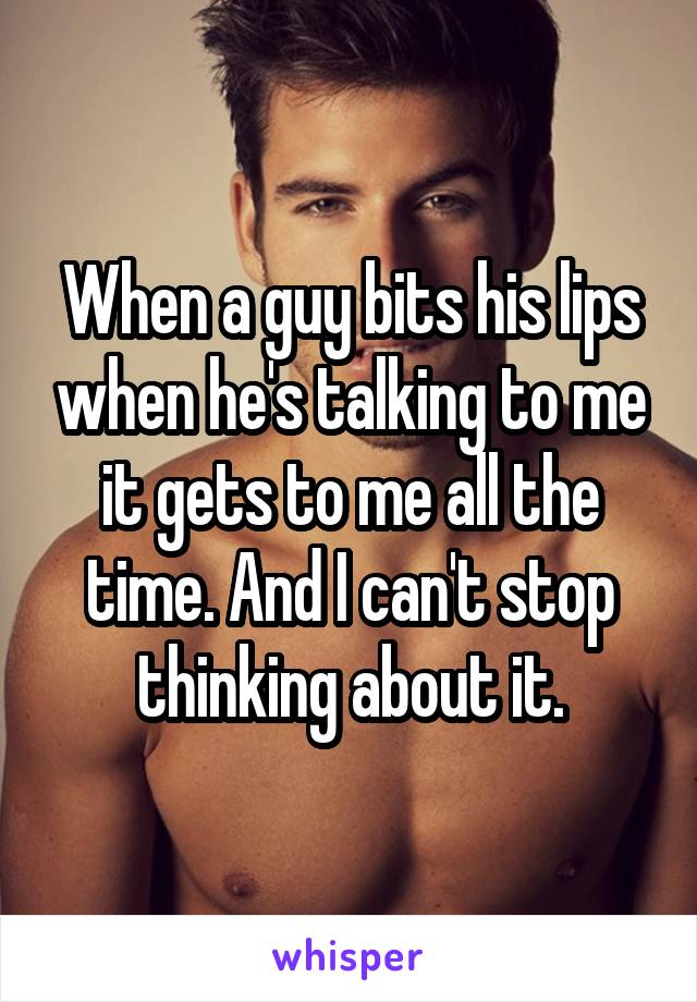 When a guy bits his lips when he's talking to me it gets to me all the time. And I can't stop thinking about it.