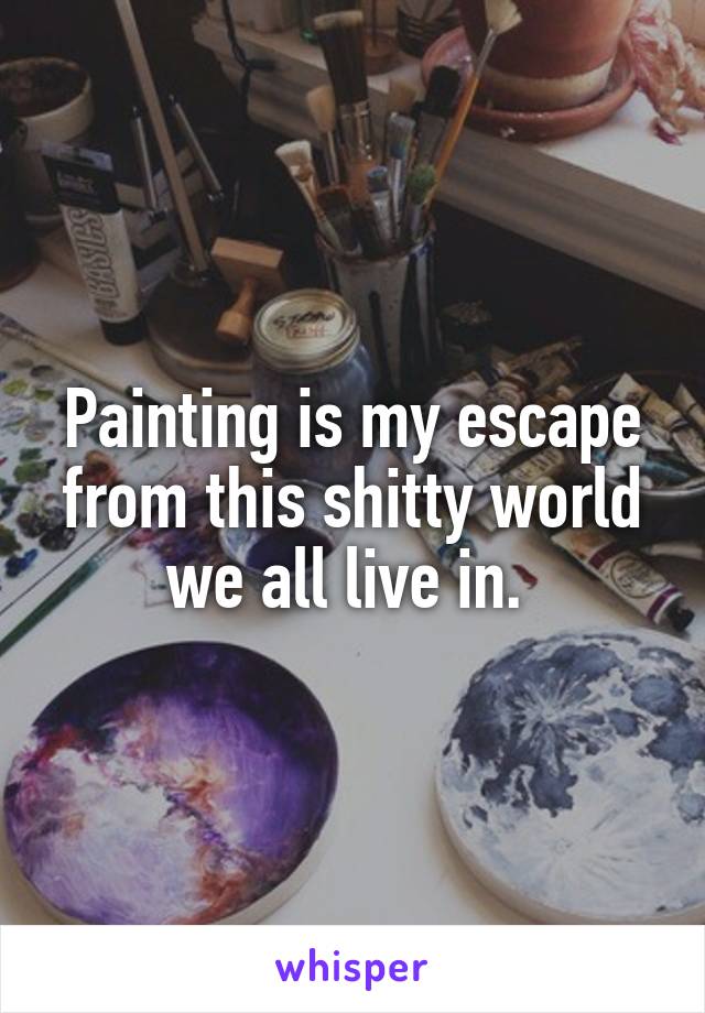 Painting is my escape from this shitty world we all live in. 