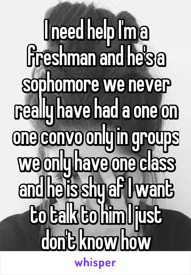 I need help I'm a freshman and he's a sophomore we never really have had a one on one convo only in groups we only have one class and he is shy af I want to talk to him I just don't know how