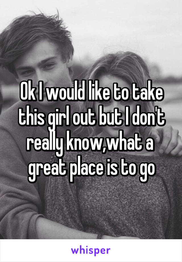 Ok I would like to take this girl out but I don't really know,what a  great place is to go