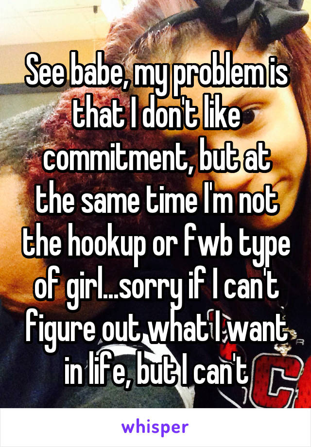 See babe, my problem is that I don't like commitment, but at the same time I'm not the hookup or fwb type of girl...sorry if I can't figure out what I want in life, but I can't