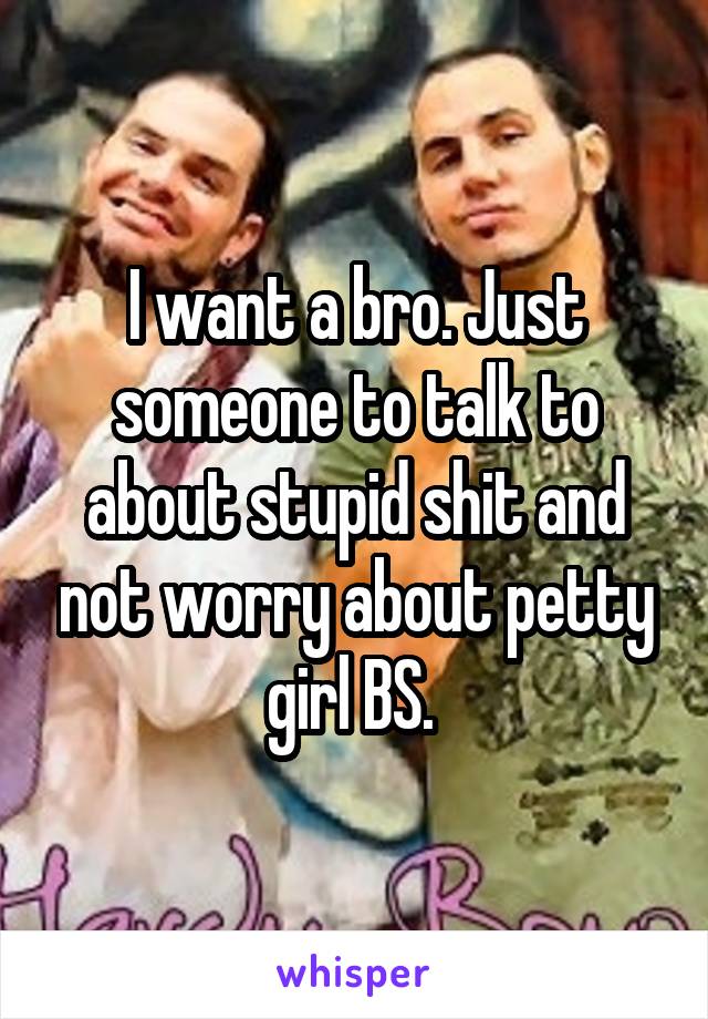 I want a bro. Just someone to talk to about stupid shit and not worry about petty girl BS. 