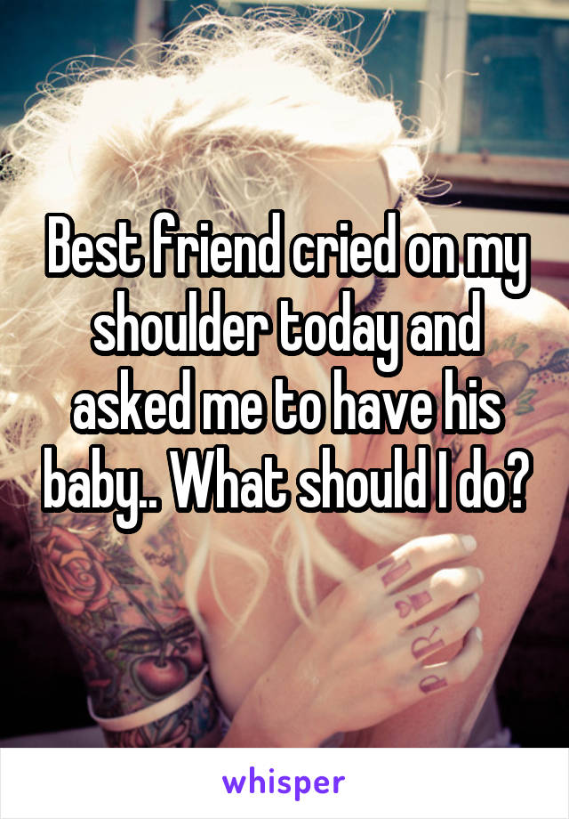 Best friend cried on my shoulder today and asked me to have his baby.. What should I do? 