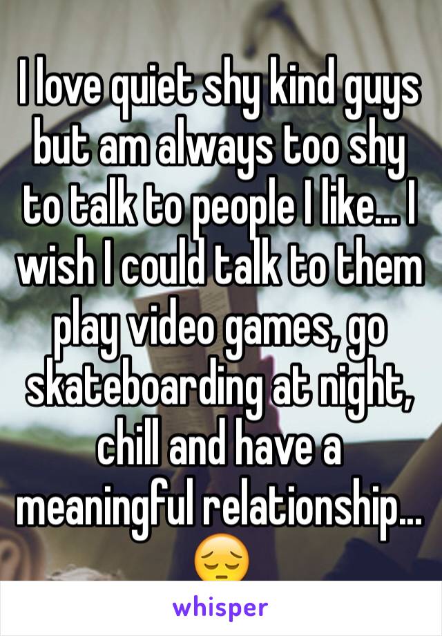 I love quiet shy kind guys but am always too shy to talk to people I like... I wish I could talk to them play video games, go skateboarding at night, chill and have a meaningful relationship... 😔